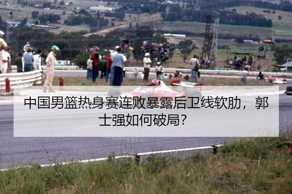 中国男篮热身赛连败暴露后卫线软肋，郭士强如何破局？