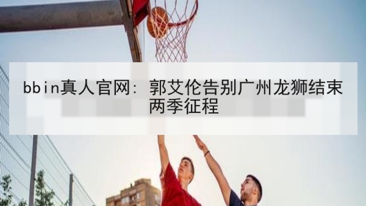 bbin真人官网: 郭艾伦告别广州龙狮结束两季征程