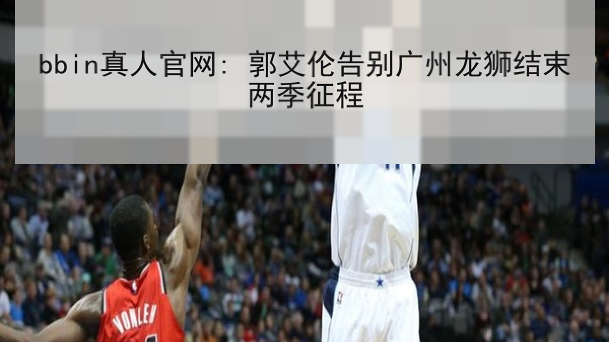 bbin真人官网: 郭艾伦告别广州龙狮结束两季征程